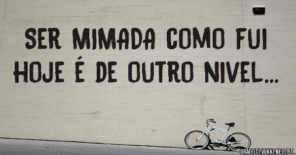 Ser MIMADA como fui hoje é de outro nivel...