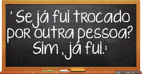 ' Se já fui trocado por outra pessoa?
Sim ,já fui.: