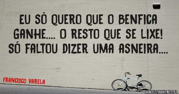 Eu só quero que o Benfica Ganhe.... O resto que se lixe! Só faltou dizer uma asneira....
