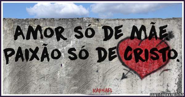 Amor só de mãe. 
Paixão só de Cristo. 