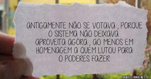 ANTIGAMENTE NÃO SE VOTAVA , PORQUE O SISTEMA NÃO DEIXAVA...
APROVEITA AGORA , AO MENOS EM HOMENAGEM A QUEM LUTOU PARA O PODERES FAZER.