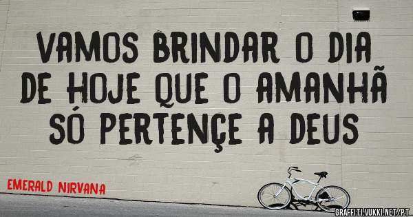 vamos brindar o dia de hoje que o amanhã só pertençe a deus