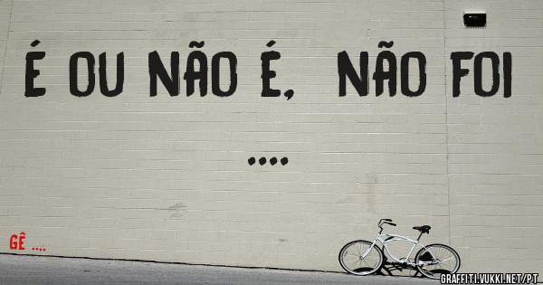 É ou não é,  não foi ....