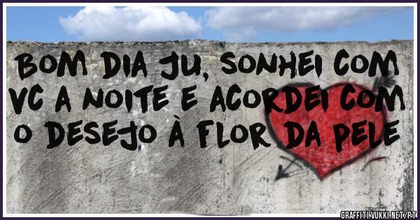 Bom dia Ju, sonhei com vc a noite e acordei com o desejo à flor da pele