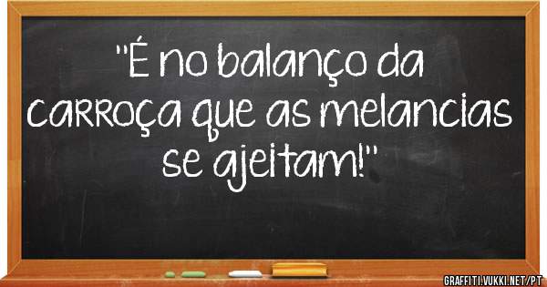 ''É no balanço da carroça que as melancias se ajeitam!''