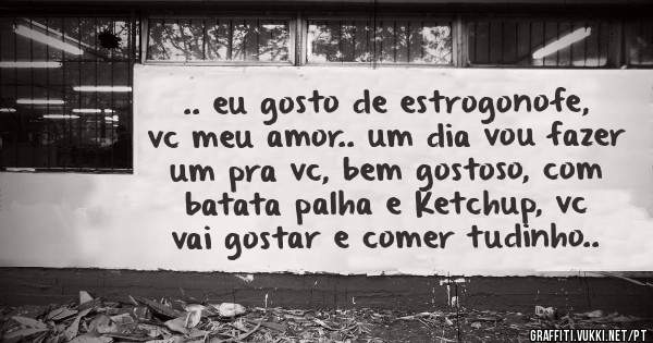 .. eu gosto de estrogonofe, vc meu amor.. um dia vou fazer um pra vc, bem gostoso, com batata palha e Ketchup, vc vai gostar e comer tudinho..