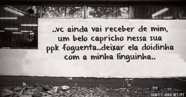..vc ainda vai receber de mim, um belo capricho nessa sua ppk foguenta..deixar ela doidinha com a minha línguinha..
