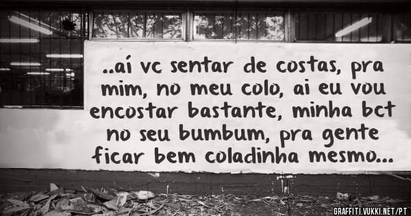 ..aí vc sentar de costas, pra mim, no meu colo, ai eu vou encostar bastante, minha bct no seu bumbum, pra gente ficar bem coladinha mesmo...
