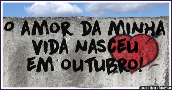 O amor da minha vida nasceu
 em outubro!