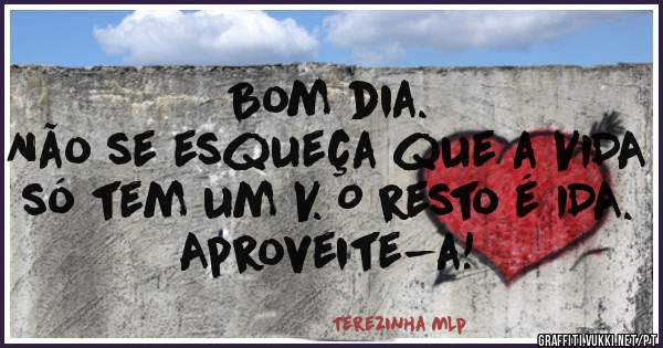 Bom dia.
Não se esqueça que a VIDA só tem um V. O resto é IDA.
Aproveite-a!