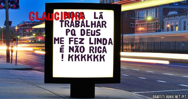 Bora  lá trabalhar pq Deus me fez linda é não rica ! Kkkkkk