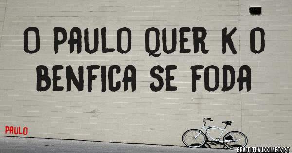  O Paulo quer k o benfica se foda