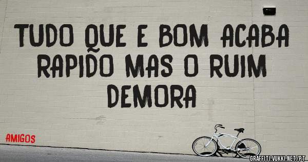 TUDO QUE E BOM ACABA RAPIDO MAS O RUIM DEMORA