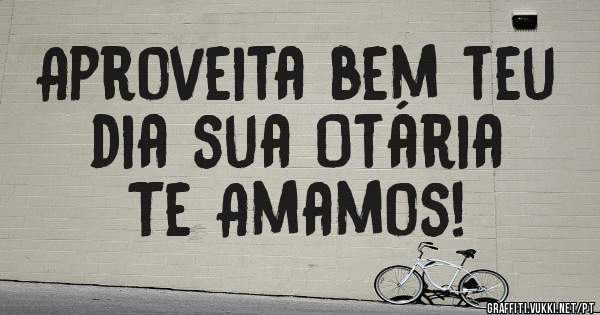 Aproveita bem teu dia sua Otária 
Te Amamos!