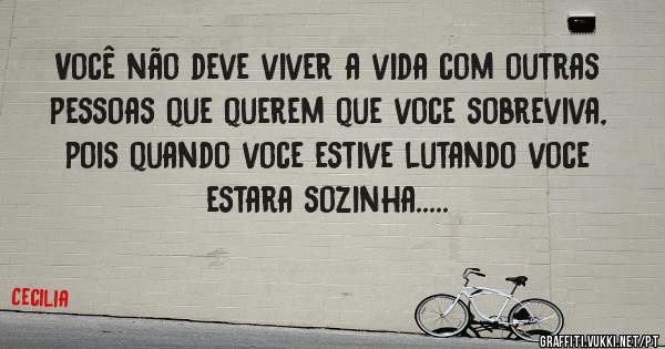 Você não deve viver a vida com outras pessoas que querem que voce sobreviva,
pois quando voce estive lutando voce estara sozinha.....
