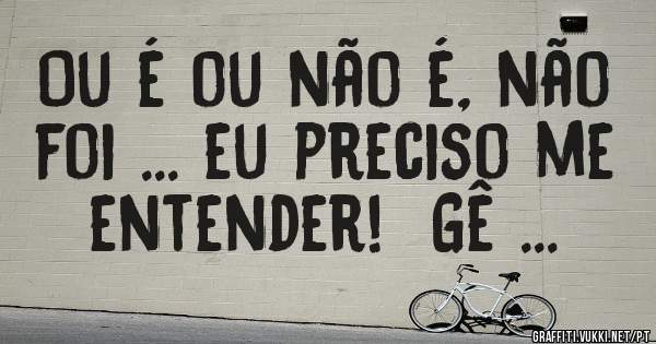 Ou é ou não é, não foi ... eu preciso me entender!  Gê ...