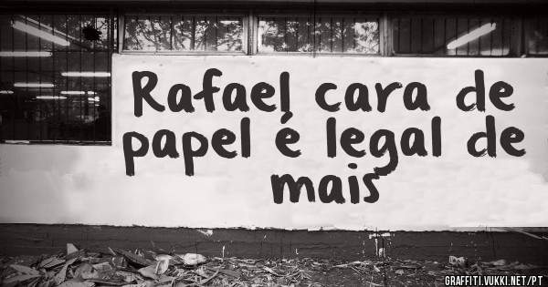 Rafael cara de papel é legal de mais 
