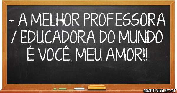 - A MELHOR PROFESSORA / EDUCADORA DO MUNDO É VOCÊ, MEU AMOR!! 