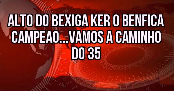 Alto do bexiga ker o Benfica Campeao...vamos a caminho do 35