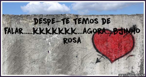 despe-te temos de falar.....kkkkkkk...agora....bjinho Rosa