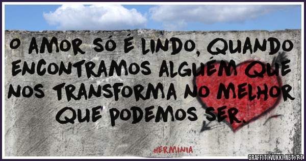 O amor só é lindo, quando encontramos alguém que nos transforma no melhor que podemos ser.