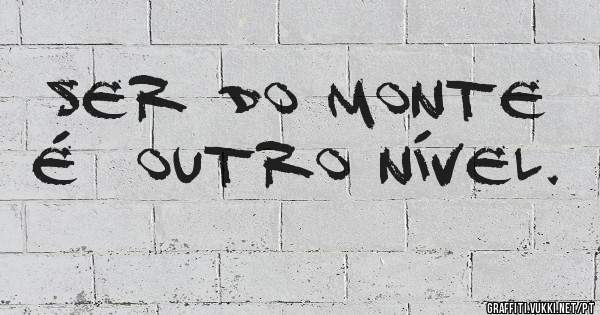 Ser do monte é  outro nível. 