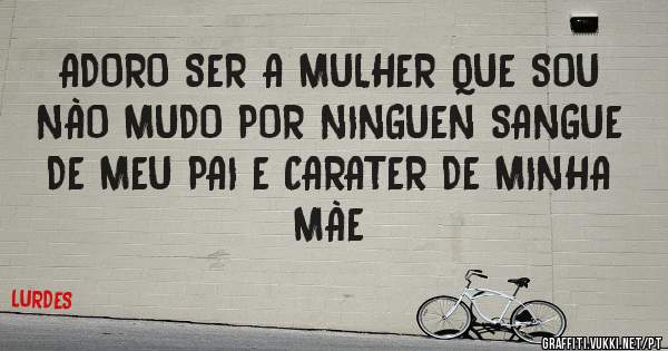 ADORO SER A MULHER QUE SOU NÀO MUDO POR NINGUEN SANGUE DE MEU PAI E CARATER DE MINHA MÀE