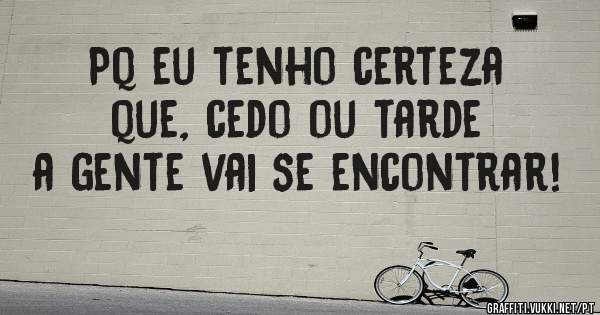 Pq eu tenho certeza que, cedo ou tarde a gente vai se encontrar!