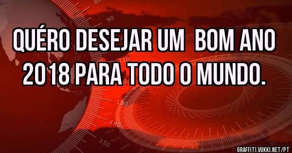 Quéro desejar um  bom ano 2018 para todo o mundo.