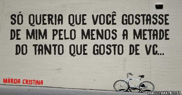 Só queria que você gostasse de mim pelo menos a metade do tanto que gosto de vc...
