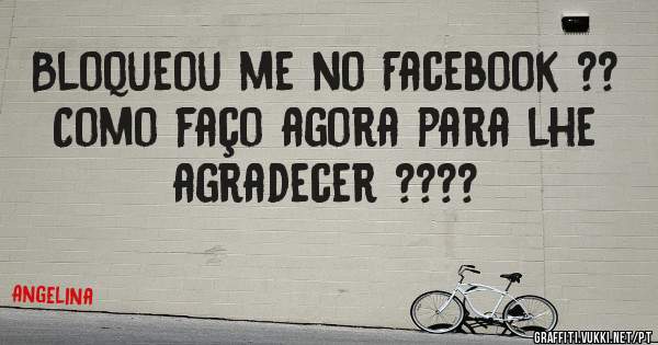 Bloqueou me no Facebook ??
Como faço agora para lhe agradecer ????