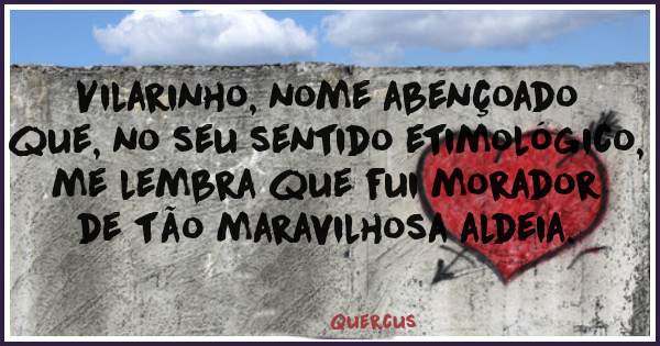 Vilarinho, nome abençoado que, no seu sentido etimológico, me lembra que fui morador de tão maravilhosa aldeia.