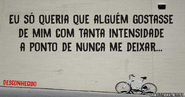 Eu só queria que alguém gostasse de mim com tanta intensidade a ponto de nunca me deixar...
