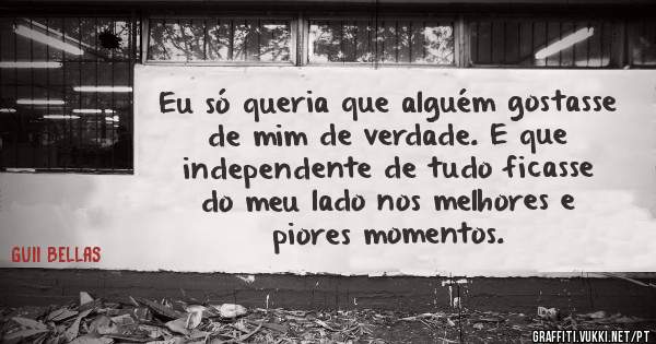 Eu só queria que alguém gostasse de mim de verdade. E que independente de tudo ficasse do meu lado nos melhores e piores momentos.