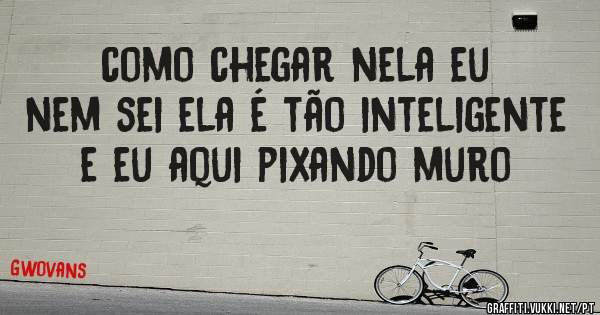 como chegar nela eu nem sei ela é tão inteligente e eu aqui pixando muro