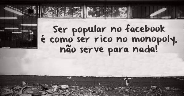 Ser popular no facebook é como ser rico no monopoly, não serve para nada!
