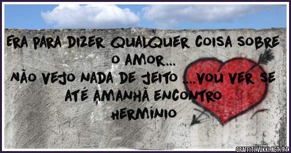 Era para dizer qualquer coisa sobre o amor...
Não vejo nada de jeito ....vou ver se até amanhã encontro 
        Hermínio