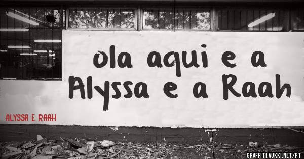 ola aqui e a Alyssa e a Raah
