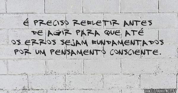 É preciso refletir antes de agir para que até os erros sejam fundamentados por um pensamento consciente.