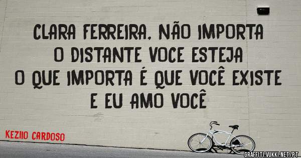 CLARA FERREIRA, NÃO IMPORTA O DISTANTE VOCE ESTEJA
O QUE IMPORTA É QUE VOCÊ EXISTE E EU AMO VOCÊ 