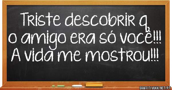 Triste descobrir q o amigo era só você!!!
A vida me mostrou!!!