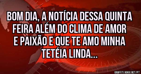 Bom dia, a notícia dessa quinta feira além do clima de amor e paixão e que te amo minha tetéia linda...