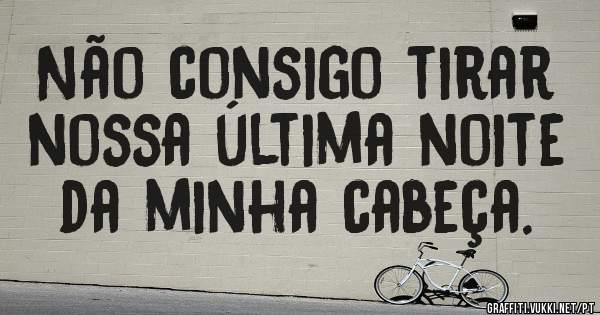 Não consigo tirar nossa última noite da minha cabeça.
