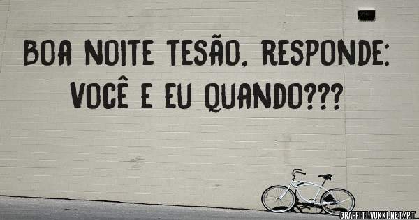 Boa noite tesão, responde: Você e eu quando???