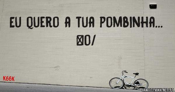 Eu quero a tua pombinha...
\o/