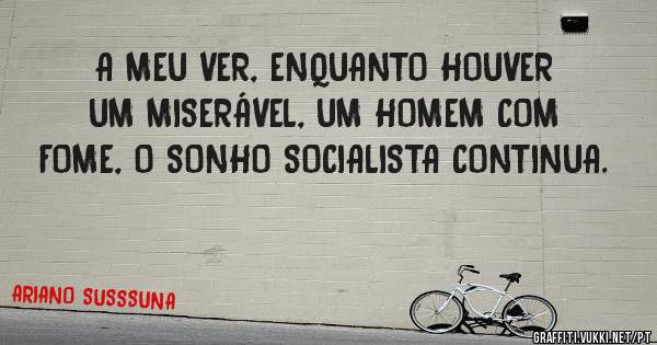 A MEU VER, ENQUANTO HOUVER UM MISERÁVEL, UM HOMEM COM FOME, O SONHO SOCIALISTA CONTINUA.