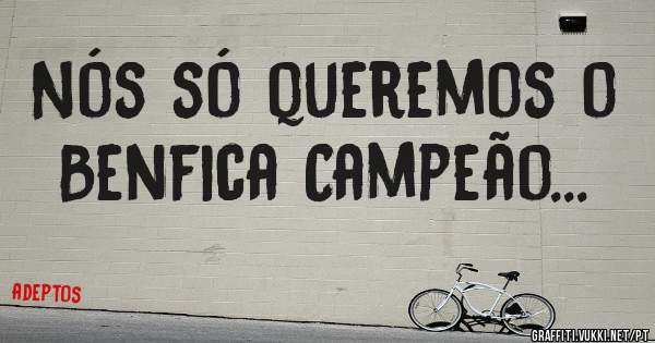 Nós só queremos o Benfica Campeão... 