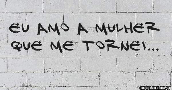 Eu amo a mulher que me tornei...