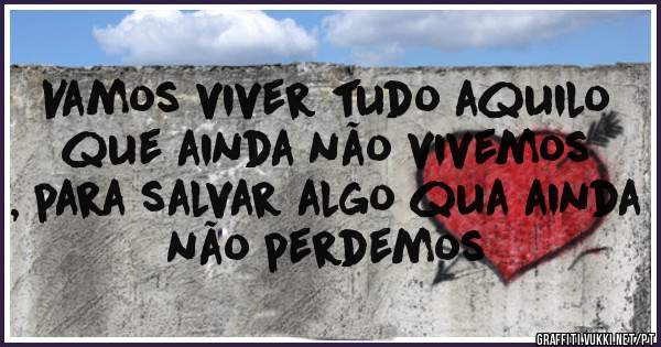 Vamos viver tudo aquilo que ainda não vivemos
, para salvar algo qua ainda não perdemos