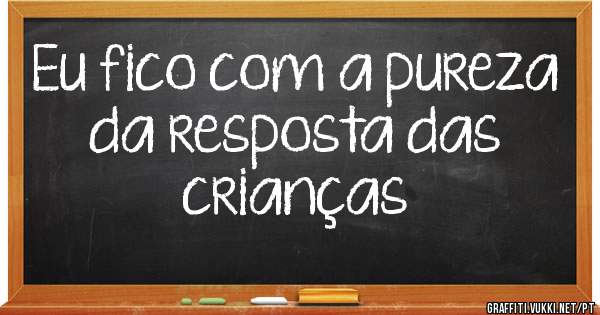 Eu fico com a pureza da resposta das crianças